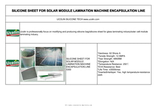 SILICONE SHEET FOR SOLAR MODULE LAMINATION MACHINE ENCAPSULATION LINE

                                         UCOLIN SILICONE TECH www.ucolin.com




    Ucolin is professionally focus on modifying and producing silicone bag/silicone sheet for glass laminating indusry/solar cell module
    laminating indusry.




                                                                                          *Hardness: 62 Shore A
                                                                                          *Tensile Strength: 12.5MPA
                                                   SILICONE SHEET FOR                     *Tear Strength: 48N/MM
                                                   SOLAR MODULE                           *Elongation: N/A
                                                   LAMINATION MACHINE                     *Temperature Reistance: 250℃
                                                   ENCAPSULATION LINE                     *EVA Resistance: Best
                                                   5300                                   *Life Time: ≥3500times
                                                                                          *InsertedInterlayer: Yes, high temperature-resistance
                                                                                          cloth




                                                  All rights reserved by www.Ucolin.com
 