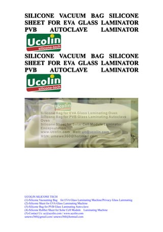 SILICONE VACUUM BAG SILICONE
SHEET FOR EVA GLASS LAMINATOR
PVB    AUTOCLAVE    LAMINATOR



SILICONE VACUUM BAG SILICONE
SHEET FOR EVA GLASS LAMINATOR
PVB    AUTOCLAVE    LAMINATOR




UCOLIN SILICONE TECH
(1)-Silicone Vacuuming Bag for EVA Glass Laminating Machine/Privacy Glass Laminating
(2)-Silicone Sheet for EVA Glass Laminating Machine
(3)-Silicone Bag for PVB Glass Laminating Auto-clave
(4)-Silicone Rubber Sheet for Solar Cell Module Laminating Machine
(5)-Contact Us: uc@ucolin.com / www.ucolin.com
umewe360@gmail.com/ umewe360@hotmail.com
 