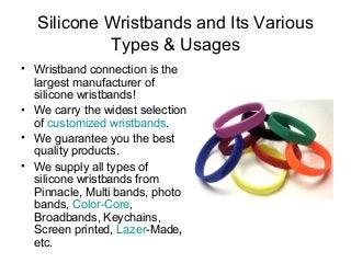 Silicone Wristbands and Its Various
Types & Usages
• Wristband connection is the
largest manufacturer of
silicone wristbands!
• We carry the widest selection
of customized wristbands.
• We guarantee you the best
quality products.
• We supply all types of
silicone wristbands from
Pinnacle, Multi bands, photo
bands, Color-Core,
Broadbands, Keychains,
Screen printed, Lazer-Made,
etc.
 