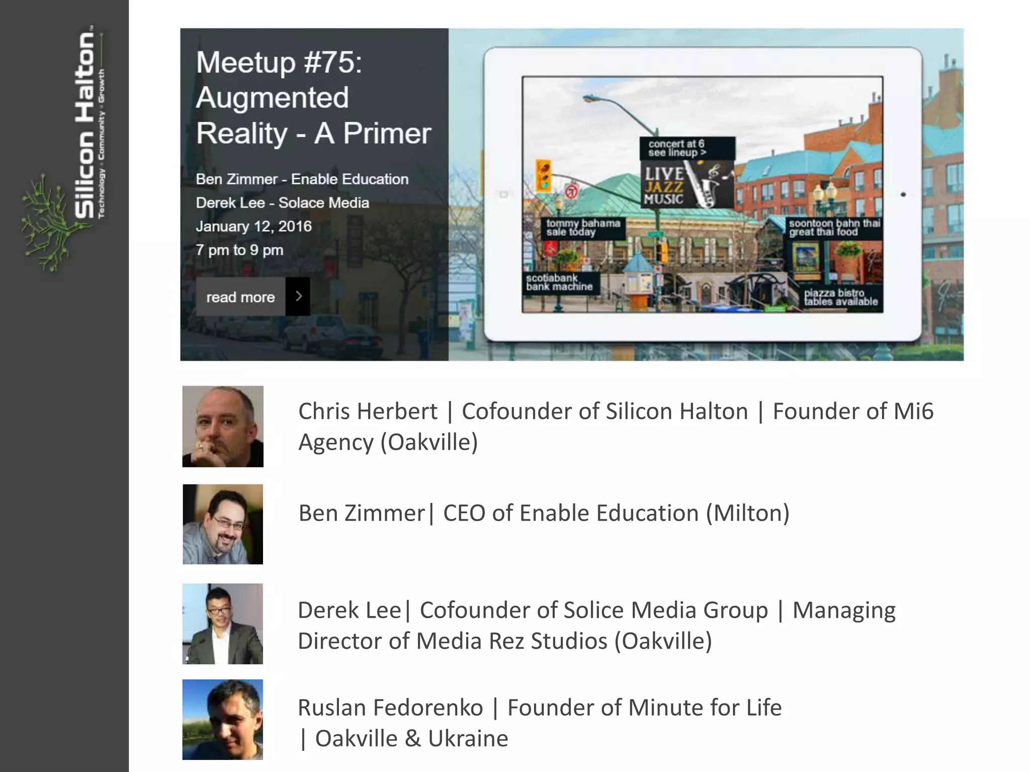 Chris Herbert | Cofounder of Silicon Halton | Founder of Mi6
Agency (Oakville)
Ben Zimmer| CEO of Enable Education (Milton)
Derek Lee| Cofounder of Solice Media Group | Managing
Director of Media Rez Studios (Oakville)
Ruslan Fedorenko | Founder of Minute for Life
| Oakville & Ukraine
 