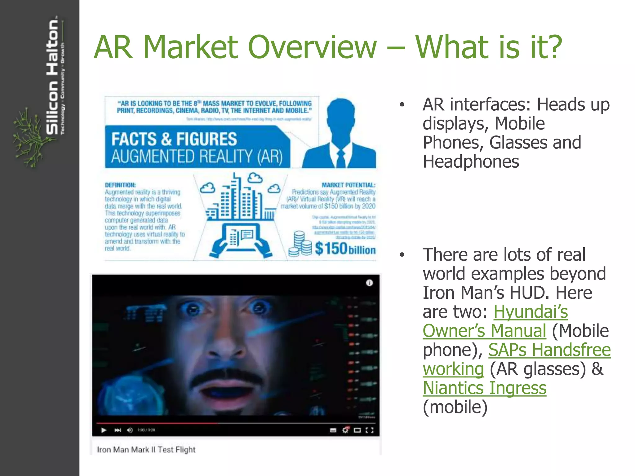 AR Market Overview – What is it?
• AR interfaces: Heads up
displays, Mobile
Phones, Glasses and
Headphones
• There are lots of real
world examples beyond
Iron Man’s HUD. Here
are two: Hyundai’s
Owner’s Manual (Mobile
phone), SAPs Handsfree
working (AR glasses) &
Niantics Ingress
(mobile)
 