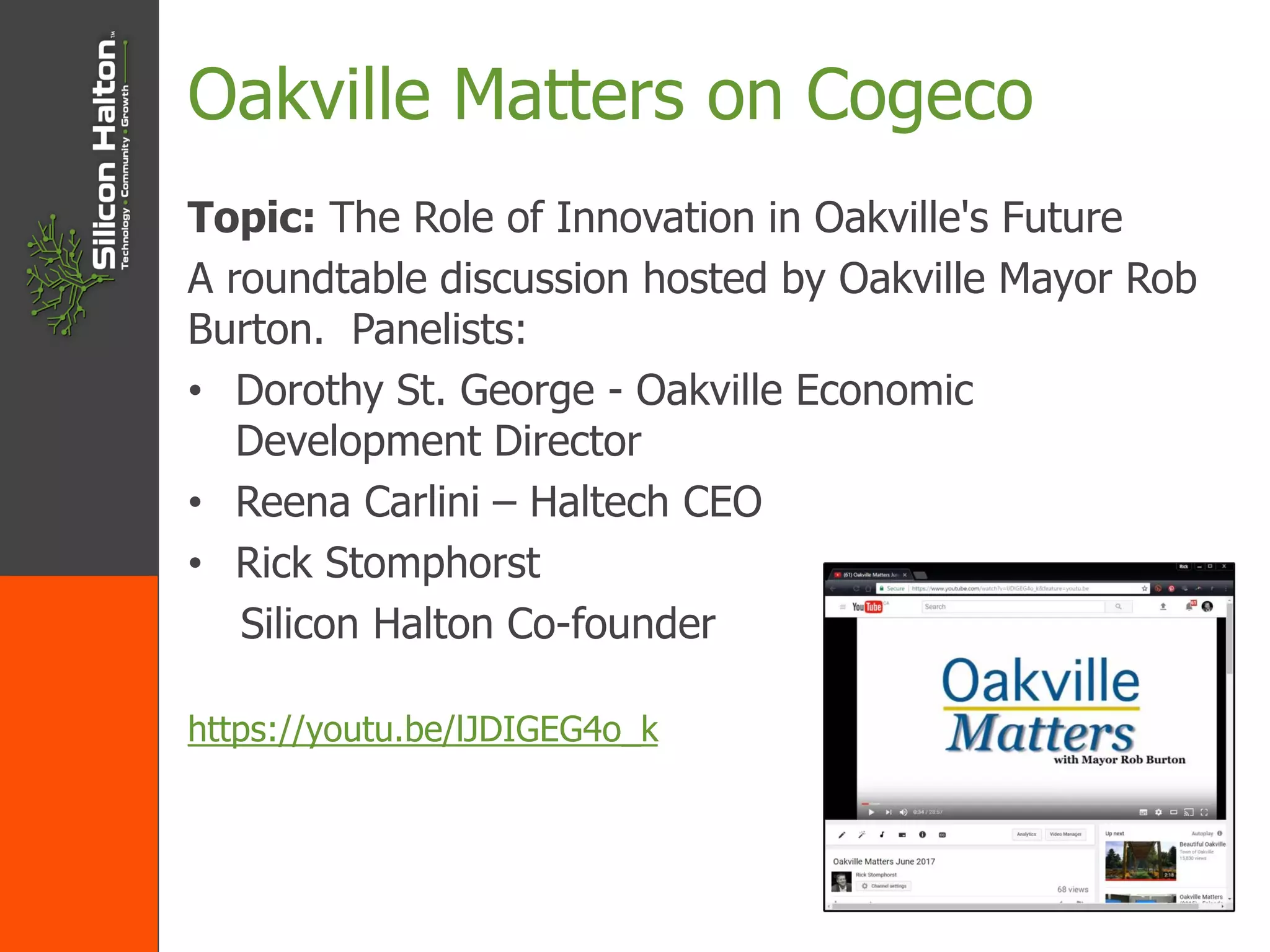 Oakville Matters on Cogeco
Topic: The Role of Innovation in Oakville's Future
A roundtable discussion hosted by Oakville Mayor Rob
Burton. Panelists:
• Dorothy St. George - Oakville Economic
Development Director
• Reena Carlini – Haltech CEO
• Rick Stomphorst
Silicon Halton Co-founder
https://youtu.be/lJDIGEG4o_k
 