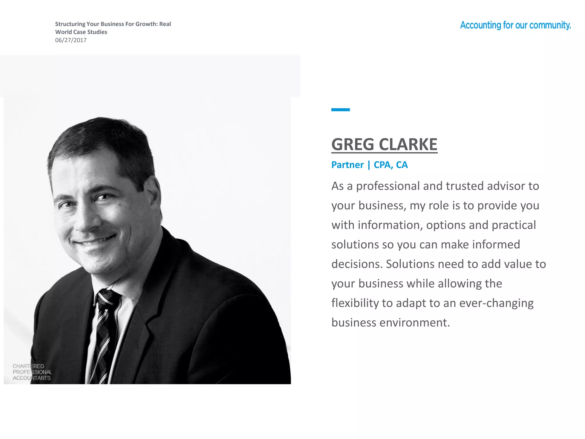Structuring Your Business For Growth: Real
World Case Studies
06/27/2017
As a professional and trusted advisor to
your business, my role is to provide you
with information, options and practical
solutions so you can make informed
decisions. Solutions need to add value to
your business while allowing the
flexibility to adapt to an ever-changing
business environment.
GREG CLARKE
Partner | CPA, CA
 