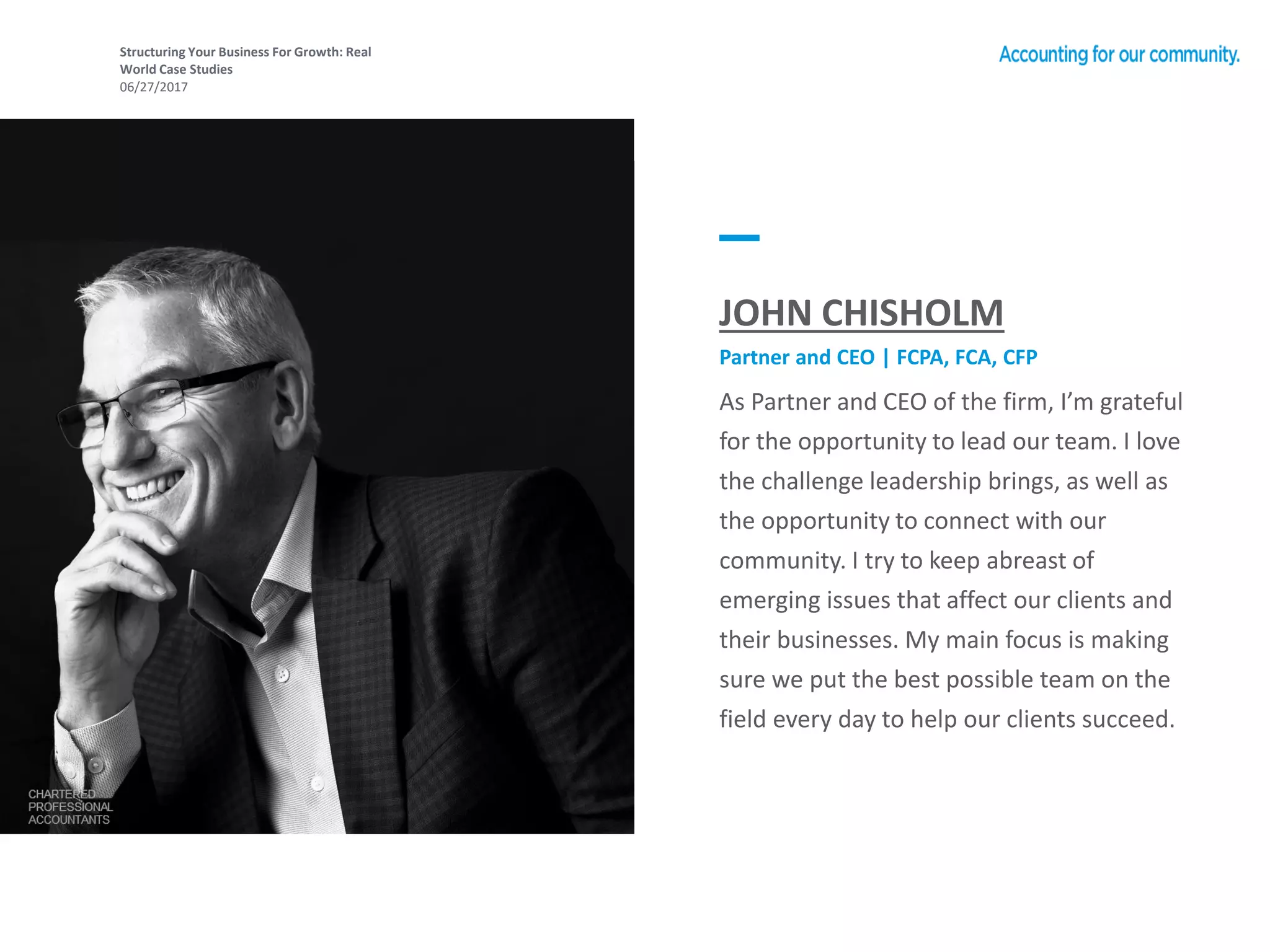 Structuring Your Business For Growth: Real
World Case Studies
06/27/2017
As Partner and CEO of the firm, I’m grateful
for the opportunity to lead our team. I love
the challenge leadership brings, as well as
the opportunity to connect with our
community. I try to keep abreast of
emerging issues that affect our clients and
their businesses. My main focus is making
sure we put the best possible team on the
field every day to help our clients succeed.
JOHN CHISHOLM
Partner and CEO | FCPA, FCA, CFP
 