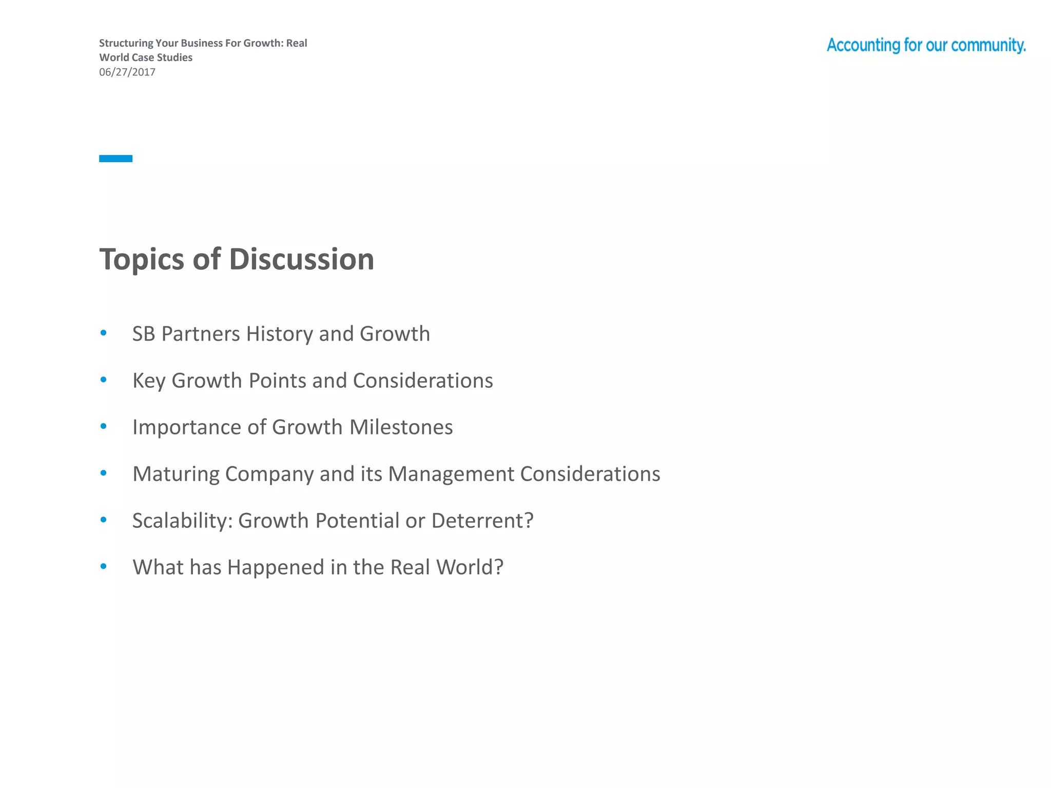 Structuring Your Business For Growth: Real
World Case Studies
06/27/2017
Topics of Discussion
• SB Partners History and Growth
• Key Growth Points and Considerations
• Importance of Growth Milestones
• Maturing Company and its Management Considerations
• Scalability: Growth Potential or Deterrent?
• What has Happened in the Real World?
 