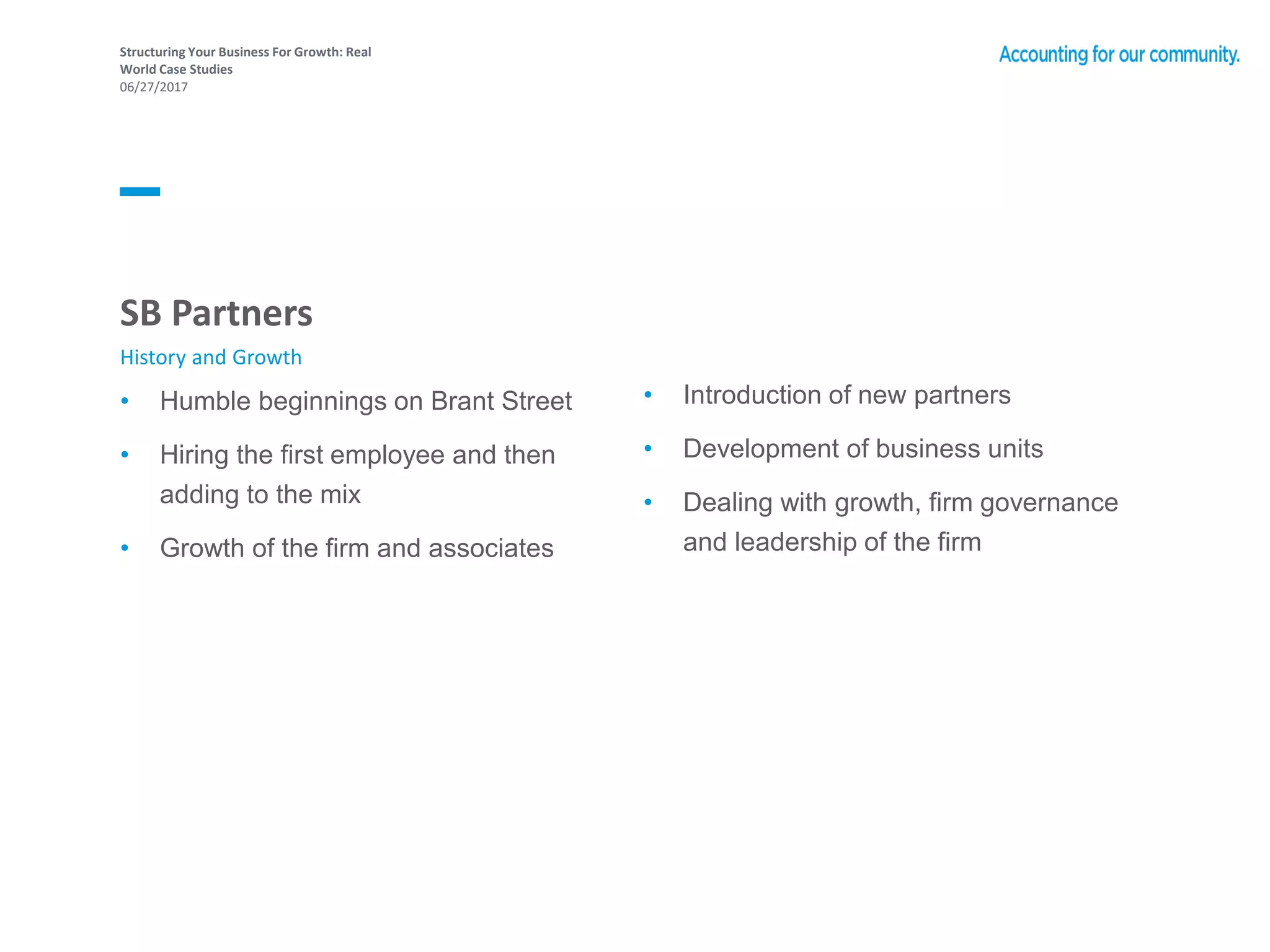 Structuring Your Business For Growth: Real
World Case Studies
06/27/2017
• Humble beginnings on Brant Street
• Hiring the first employee and then
adding to the mix
• Growth of the firm and associates
• Introduction of new partners
• Development of business units
• Dealing with growth, firm governance
and leadership of the firm
SB Partners
History and Growth
 