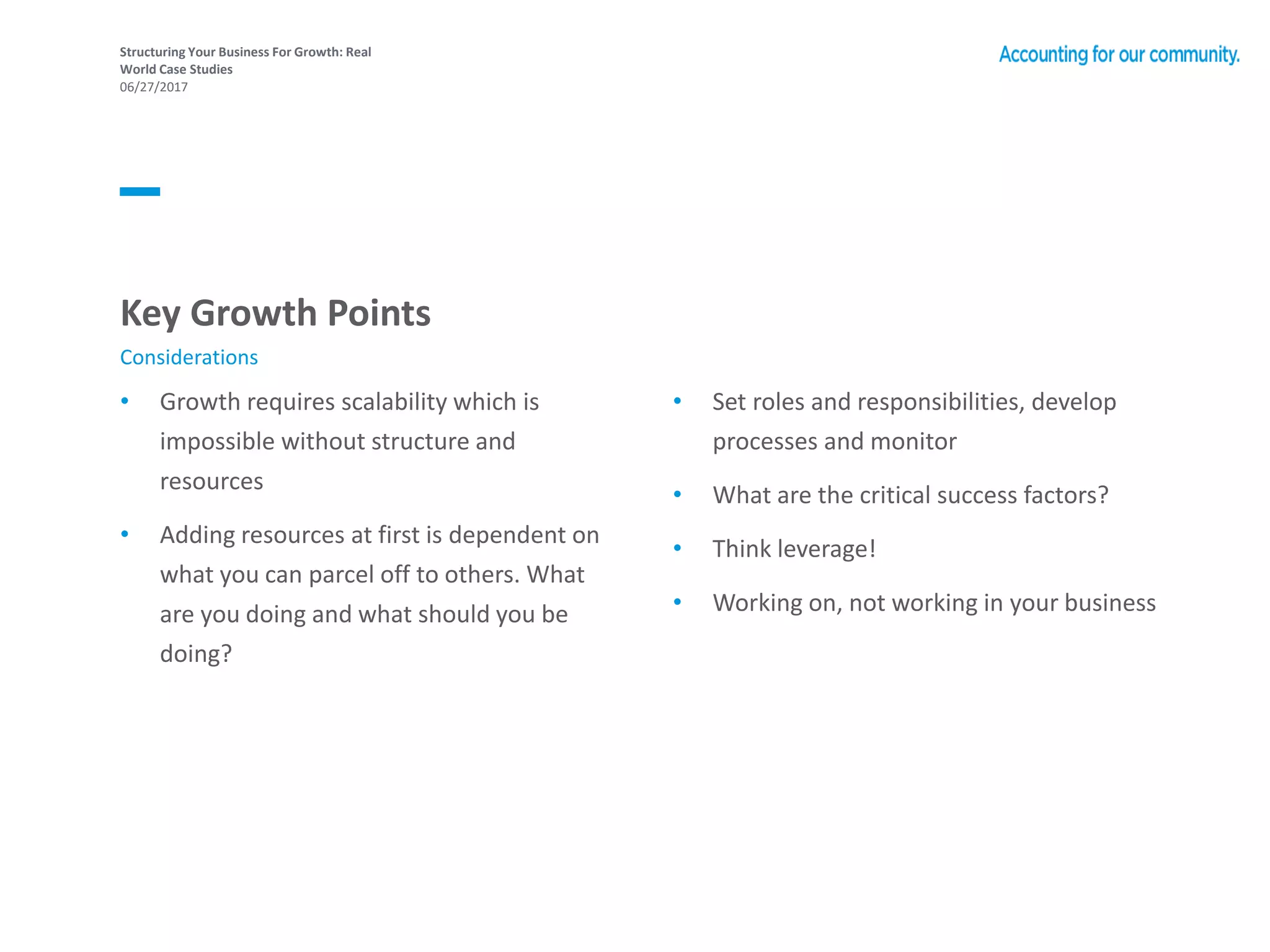 Structuring Your Business For Growth: Real
World Case Studies
06/27/2017
• Growth requires scalability which is
impossible without structure and
resources
• Adding resources at first is dependent on
what you can parcel off to others. What
are you doing and what should you be
doing?
• Set roles and responsibilities, develop
processes and monitor
• What are the critical success factors?
• Think leverage!
• Working on, not working in your business
Key Growth Points
Considerations
 