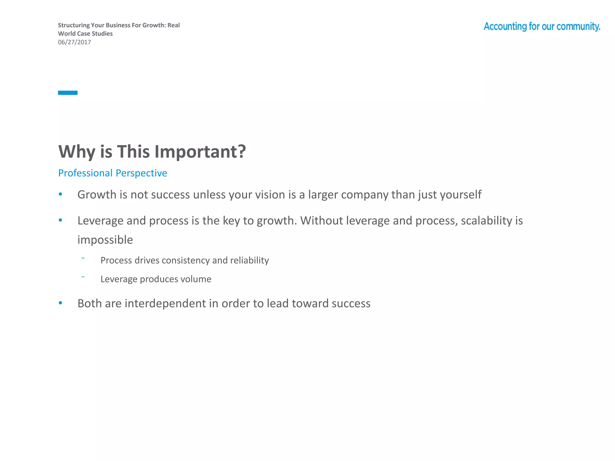 Structuring Your Business For Growth: Real
World Case Studies
06/27/2017
Why is This Important?
• Growth is not success unless your vision is a larger company than just yourself
• Leverage and process is the key to growth. Without leverage and process, scalability is
impossible
⁻ Process drives consistency and reliability
⁻ Leverage produces volume
• Both are interdependent in order to lead toward success
Professional Perspective
 