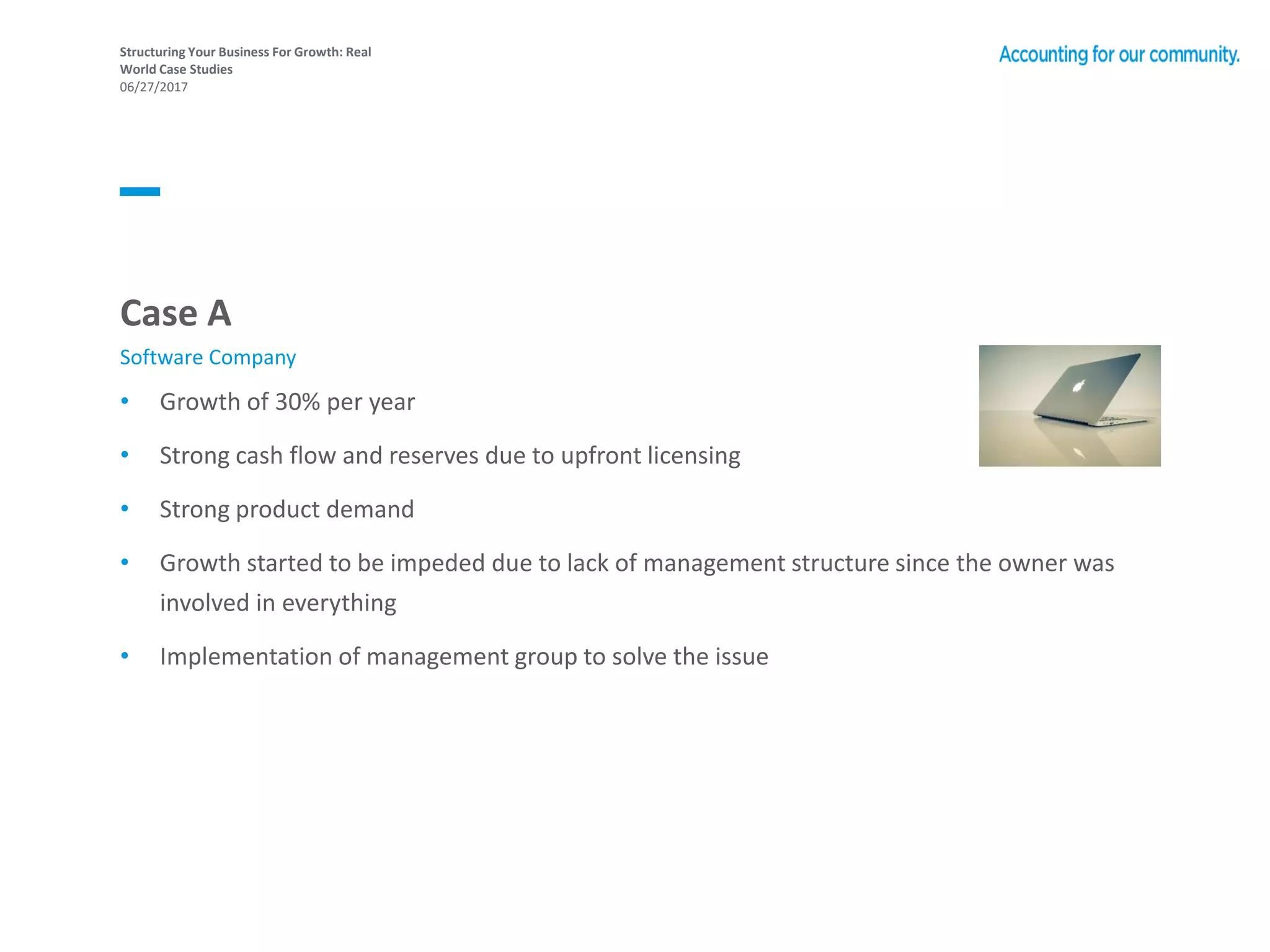 Structuring Your Business For Growth: Real
World Case Studies
06/27/2017
• Growth of 30% per year
• Strong cash flow and reserves due to upfront licensing
• Strong product demand
• Growth started to be impeded due to lack of management structure since the owner was
involved in everything
• Implementation of management group to solve the issue
Case A
Software Company
 