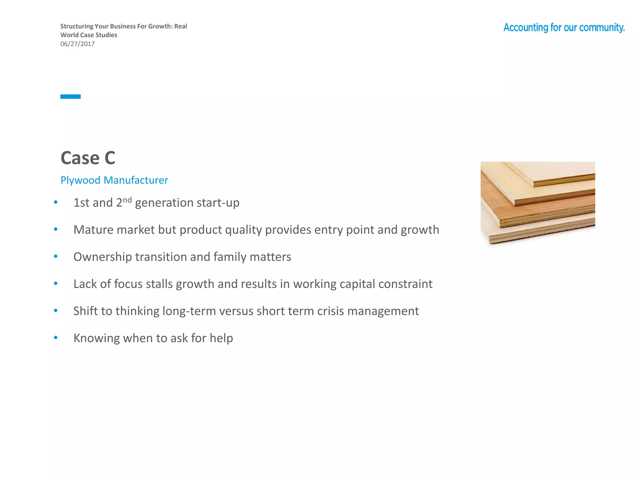 Structuring Your Business For Growth: Real
World Case Studies
06/27/2017
• 1st and 2nd generation start-up
• Mature market but product quality provides entry point and growth
• Ownership transition and family matters
• Lack of focus stalls growth and results in working capital constraint
• Shift to thinking long-term versus short term crisis management
• Knowing when to ask for help
Case C
Plywood Manufacturer
 