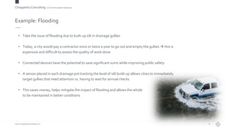 Chiappetta Consulting.IoT and Innovation Solutions
www.ChiappettaConsulting.com
Example: Flooding
• Take the issue of flooding due to built-up silt in drainage gullies
• Today, a city would pay a contractor once or twice a year to go out and empty the gullies  this is
expensive and difficult to assess the quality of work done
• Connected devices have the potential to save significant sums while improving public safety
• A sensor placed in each drainage pot tracking the level of silt build-up allows cities to immediately
target gullies that need attention vs. having to wait for annual checks
• This saves money, helps mitigate the impact of flooding and allows the whole drainage estate
to be maintained in better conditions
10
 