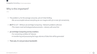 Chiappetta Consulting.IoT and Innovation Solutions
www.ChiappettaConsulting.com
Why is this important?
• The problem is, for the average consumer, 5G isn’t that thrilling
- We can accomplish almost everything we can imagine with 4G or even 3G connectivity
• BUT! For IoT – Without 5G and Edge Computing – Network problems will arise
- This means most technological advancements – industry will come first
• 5G and Edge Computing are key enablers:
- For connecting 20 billion IoT devices
- In transferring and processing the huge volumes of data that will be generated
• That said, it’s not just about bandwidth
17
 