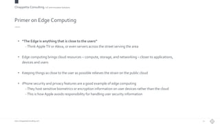 Chiappetta Consulting.IoT and Innovation Solutions
www.ChiappettaConsulting.com
Primer on Edge Computing
• “The Edge is anything that is close to the users”
- Think Apple TV or Alexa, or even servers across the street serving the area
• Edge computing brings cloud resources – compute, storage, and networking – closer to applications,
devices and users
• Keeping things as close to the user as possible relieves the strain on the public cloud
• iPhone security and privacy features are a good example of edge computing
- They host sensitive biometrics or encryption information on user devices rather than the cloud
- This is how Apple avoids responsibility for handling user security information
21
 