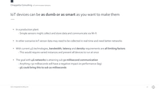 Chiappetta Consulting.IoT and Innovation Solutions
www.ChiappettaConsulting.com
IoT devices can be as dumb or as smart as you want to make them
• In a production plant
- Simple sensors might collect and store data and communicate via Wi-fi
• In other scenarios IoT sensor data may need to be collected in real-time and need better networks
• With current 4G technologies, bandwidth, latency and density requirements are all limiting factors
- This would require varied instances and prevent all devices to run at once
• The goal with 4G networks is attaining sub 50 millisecond communication
- Anything >30 milliseconds will have a negative impact on performance (lag)
- 5G could bring this to sub 20 milliseconds
27
 