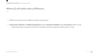 Chiappetta Consulting.IoT and Innovation Solutions
www.ChiappettaConsulting.com
Where 5G will really make a difference…
• Different IoT solutions have different network requirements
• Autonomous Vehicles and Medical Equipment demand absolute reliability where low latency will be critical
- Edge computing is required to make the critical decision about stopping a self-driving car in time
29
 