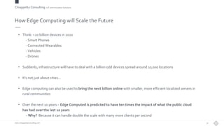 Chiappetta Consulting.IoT and Innovation Solutions
www.ChiappettaConsulting.com
How Edge Computing will Scale the Future
• Think: +20 billion devices in 2020
- Smart Phones
- Connected Wearables
- Vehicles
- Drones
• Suddenly, infrastructure will have to deal with a billion odd devices spread around 10,000 locations
• It’s not just about cities…
• Edge computing can also be used to bring the next billion online with smaller, more efficient localized servers in
rural communities
• Over the next 10 years – Edge Computed is predicted to have ten times the impact of what the public cloud
has had over the last 10 years
- Why? Because it can handle double the scale with many more clients per second
32
 