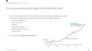Chiappetta Consulting.IoT and Innovation Solutions
www.ChiappettaConsulting.com
This is a conversation on 5G, Edge, IoT and the Public Cloud
• 5th Generation Networks (5G) the Internet of Things (IoT), and Edge Computing are essential
infrastructure enablers for a range of new business and technology developments:
- Autonomous Vehicles
- Smart City Grids
- E-Health
- Automated Factories
- Mobile Content Streaming
- Data Analytics
• The end goal is  Digital Transformation
7
 
