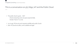 Chiappetta Consulting.IoT and Innovation Solutions
www.ChiappettaConsulting.com
This is a conversation on 5G, Edge, IoT and the Public Cloud
• The public cloud is great … BUT
- Cloud computing costs can grow exponentially
- Vendor “lock-in” is a risk
• 10 yrs ago  Security and migration pitfalls with public clouds
• Now  Clouds are safer, more scalable and agile
8
 
