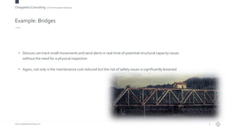 Chiappetta Consulting.IoT and Innovation Solutions
www.ChiappettaConsulting.com
Example: Bridges
• Devices can track small movements and send alerts in real-time of potential structural capacity issues
without the need for a physical inspection
• Again, not only is the maintenance cost reduced but the risk of safety issues is significantly lessened
9
 