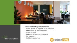 Silicon Halton Day @ Halton HiVE
• Friday, August 21, Open 8:30 am – 5:00pm
• Free for Silicon Halton members
• Lunch & Learn?
• Not an 8-hr business social event
• Do your work
• Collide, in a good way
 
