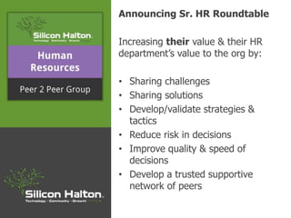 Announcing Sr. HR Roundtable
Increasing their value & their HR
department’s value to the org by:
• Sharing challenges
• Sharing solutions
• Develop/validate strategies &
tactics
• Reduce risk in decisions
• Improve quality & speed of
decisions
• Develop a trusted supportive
network of peers
 