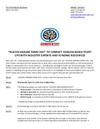 For Immediate Release Media Contact:
March 18, 2014 Janet A. Dickerson
(646) 770-3276
Janet@pixelprosemedia.com
@TheRealPRLady
“SILICON HARLEM DEMO DAY” TO CONNECT HARLEM-BASED START-
UPS WITH INDUSTRY EXPERTS AND FUNDING RESOURCES
New York, NY – Seeking expert advice and seed-funding for your start-up? “SILICON HARLEM DEMO DAY” will
offer Harlem entrepreneurs the opportunity to pitch their unique business ideas before an esteemed panel of
judges in consideration for a series of prizes – including free packages to work out of HarlemGarage, in-kind
services from local business partners, and more. Hosted by Harlem Garage, Silicon Harlem and the Uptown-
Harlem Co-Working Group, the primary goal of the event is to highlight the best and brightest start-ups north
of 96th
Street and connect them with quality resources to support their growth and development.
WHAT: “SILICON HARLEM DEMO DAY,” A Pitch Event for Uptown Start-Ups.
WHEN: Wednesday, April 23, 2014 from 6:00p-9:00p
WHO: The following judges are confirmed for “SILICON HARLEM DEMO DAY”:
 Bruce Lincoln, Columbia Entrepreneur-in-Residence & SiliconHarlem founder
 McAdory Lipscomb, Jr., General Assembly lecturer, CEO Coach & investor
 Ron Paliwoda, Paliwoda Ventures founder
 Diallo Powell, Co-founder and CEO of Nethermead, former GM/CIO of Freelancers Union
**Additional judges are pending and will be announced in coming weeks.
WHERE: HarlemGarage, located at 318 West 118th Street, New York, NY
RULES: At least one co-founder must reside and/or work above 96th St (Manhattan or Bronx), be a
member of HarlemGarage, or have registered and attended any of IncubateNYC's classes
Applicants must submit a one-sheeter outlining the concept, co-founders, and relevant
background information plus a 5-slide Powerpoint presentation outlining their concept. A
 