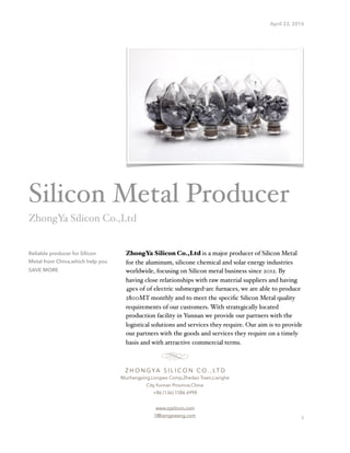 April 23, 2016
ZhongYa Silicon Co.,Ltd is a major producer of Silicon Metal
for the aluminum, silicone chemical and solar energy industries
worldwide, focusing on Silicon metal business since 2012. By
having close relationships with raw material suppliers and having
4pcs of of electric submerged-arc furnaces, we are able to produce
2800MT monthly and to meet the speciﬁc Silicon Metal quality
requirements of our customers. With strategically located
production facility in Yunnan we provide our partners with the
logistical solutions and services they require. Our aim is to provide
our partners with the goods and services they require on a timely
basis and with attractive commercial terms.
1
Reliable producer for Silicon
Metal from China,which help you
SAVE MORE
Silicon Metal Producer
ZhongYa Silicon Co.,Ltd
Z H O N G YA S I L I C O N C O . , LT D
Muchangping,Longwo Comp,Zhedao Town,Lianghe
City,Yunnan Province,China
+86 (136) 1586 6998
www.zysilicon.com
1@bengeweng.com
 