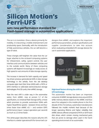 sets new performance standard for
Flash-based storage in automotive applications
Silicon Motion’s
Ferri-UFS
The car is in transition. Once a device primarily for
mobility, it is becoming a mobile entertainment and
productivity space. Eventually, with the introduction
of fully autonomous vehicles, the car will become a
type of robot.
These changes will heighten the value that the car
buyer attaches to the on-board computing systems
for infotainment, safety, system control, the user
interface and communications between vehicles and
to the outside world. Many of these computing
systems will depend increasingly on ready access at
high speed to vast amounts of data storage capacity.
The increase in demand for both capacity and speed
has driven previous generational shifts in data storage
technology in the vehicle, from the old desktop
computer-style Hard Disk Drive (HDD) with a PATA or
SATA interface to solid-state (semiconductor) storage
technologies: first SD cards, then eMMC storage.
Now the next shift is under way in the automotive
sector, from eMMC, now at version 5.1 of the
specification, to Universal Flash Storage (UFS), a move
which promises to provide automotive OEMs with
higher Read/Write speeds – between three and four
times faster than eMMC v5.1 – and random IOPS
performance (input / output operations per second)
as much as 2.5 times faster.
This white paper describes the reasons why the UFS
interface is a better operational fit for tomorrow’s car
designs than eMMC, and explains the important
performance parameters, product specifications and
supplier considerations to take into account
when evaluating embedded UFS storage devices for
use in automotive applications.
High-level factors driving the shift to
UFS technology
The automotive market has been an important
consumer of eMMC storage devices since around 2010:
while memory devices based on the eMMC interface
were first adopted in the mobile phone in the first
decade of the 21st century, automotive manufacturers
followed the mobile market’s lead because of the
longer operating lifetime and higher reliability that
eMMC devices offered compared to PATA or SATA hard
disk drives, which contain moving mechanical parts
that are prone to damage when used in the harsh
operating environment of an automobile.
-1-
WHITE PAPER
 