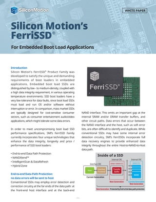 For Embedded Boot Load Applications
Silicon Motion’s
FerriSSD
Introduction
Silicon Motion’s FerriSSD®
Product Family was
developed to satisfy the unique and demanding
requirements of boot loaders in embedded
applications. Embedded boot load SSDs are
distinguished by low - to medium-density, coupled with
a high data integrity requirement, in various operating
temperature environments. SSD boot loaders have a
very low tolerance for data faults, since boot load SSDs
must load and run OS and/or software without
interruption or error. In comparison, mass market SSDs
are typically designed for cost-sensitive consumer
sectors, such as consumer entertainment audio/video
applications, which might tolerate some data errors.
In order to meet uncompromising boot load SSD
performance specifications, SMI’s FerriSSD Family
currently incorporates four unique technologies that
enhance the data integrity, longevity and price /
performance of SSD boot loaders:
• End-to-end Data Path Protection
• NANDXtend™
• IntelligentScan & DataRefresh
• Hybrid Zone
End-to-end Data Path Protection:
no data errors will be sent to host
Conventional SSDs may employ error detection and
correction circuitry at the far ends of the data path: at
the front-end host interface and at the back-end
NAND interface. This omits an important gap at the
internal SRAM and/or DRAM transfer buffers, and
other circuit paths. Data errors that occur between
the NAND interface and the host, such as soft error
bits, are often difficult to identify and duplicate. While
conventional SSDs may have some internal error
detection circuitry, SMI’s FerriSSDs incorporate full
data recovery engines to provide enhanced data
integrity throughout the entire Host-to-NAND-to-Host
data path.
-1-
WHITE PAPER
Inside of a SSD
New Generation CurrentGeneration
NewGeneration
Current Generation
Interface CRC
Internal CRC Internal CRC
Host
Interface
Frontend
Transfer
Buffer
NAND
SRAM/DRAM ECC NAND ECC
NewGeneration:ProtectedbyEndtoEnddatapathprotection
 