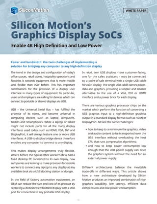 Enable 4K High Definition and Low Power
Power and bandwidth: the twin challenges of implementing a
solution for bridging any computer to any high-definition display
Silicon Motion’s
Graphics Display SoCs
The trend in the design and configuration of today’s
office spaces, retail stores, hospitality operations and
factories is towards equipment that is more mobile
and flexible than ever before. This has important
ramifications for the provision of a display user
interface in many types of equipment. In particular,
users and employers are calling for devices which can
connect to portable or shared displays via USB.
USB – the Universal Serial Bus – has fulfilled the
promise of its name, and become universal in
computing devices such as laptop computers,
tablets and smartphones. While a laptop or tablet
might not include ports for all the many display
interfaces used today, such as HDMI, VGA, DVI and
DisplayPort, it will always feature one or more USB
interfaces. A USB-to-display bridge device therefore
enables any computer to connect to any display.
This makes display arrangements truly flexible.
Where before the typical office worker’s desk had a
fixed desktop PC connected to its own display, now
companies are looking to make provision for mobile
workers to connect any laptop to any display at any
available desk via a USB docking station or dongle.
In the field of factory automation equipment, an
OEM can reduce the size and cost of its product by
replacing a dedicated embedded display with a USB
port for connection to any portable USB display.
In retail, twin USB displays – one customer-facing,
one for the sales assistant – may be connected
to a point-of-sale terminal with a single USB cable
for each display. The single USB cable carries power,
data and graphics, providing a simpler and smaller
alternative to the use of a VGA, DVI or HDMI
interface and a power brick for each display.
There are various graphics processor chips on the
market which perform the function of converting a
USB graphics input to a high-definition graphics
output in a standard display format such as HDMI or
DisplayPort. All face the same challenges:
Different architectures balance the inevitable
trade-offs in different ways. This article shows
how a new architecture developed by Silicon
Motion produces an improved combination of high
graphics capability, low latency, efficient data
compression and low power consumption.
-1-
WHITE PAPER
how to keep to a minimum the graphics, video
and audio content to be transported over the
USB interface without overloading the host
CPU that runs compression algorithms;
and how to keep power consumption low
enough that the USB power supply can drive
the graphics system without the need for an
external power supply
 