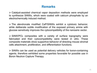 Remarks
 Catalyst-assisted chemical vapor deposition methods were employed
to synthesize SiNWs, which were coated with calcium phosphate by an
electrochemically induced method.

 The alendronate modified CaP/SiNWs exhibit a cytotoxic behavior,
while deliberate subtle modification of the exposed primary amine with
glucose sensitively improves the cytocompatibility of the nanowire vector.

 SiNW/PCL composites with a variety of surface topography were
fabricated and their cytocompatibility were tested in vitro. These
composite materials show supportive behavior of directing mouse stromal
cells attachment, proliferation, and differentiation functions.

 SiNWs can be used as potential delivery vehicles for boron-containing
agents, therefore exhibited some properties favorable for possible use in
Boron Neutron Capture Therapy.




                                                                             21
 