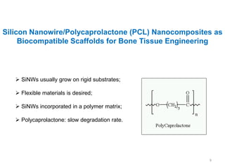 Silicon Nanowire/Polycaprolactone (PCL) Nanocomposites as
     Biocompatible Scaffolds for Bone Tissue Engineering




    SiNWs usually grow on rigid substrates;

    Flexible materials is desired;

    SiNWs incorporated in a polymer matrix;

    Polycaprolactone: slow degradation rate.




                                                     9
 