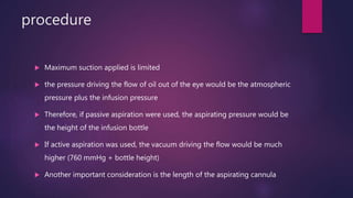 procedure
 Maximum suction applied is limited
 the pressure driving the flow of oil out of the eye would be the atmospheric
pressure plus the infusion pressure
 Therefore, if passive aspiration were used, the aspirating pressure would be
the height of the infusion bottle
 If active aspiration was used, the vacuum driving the flow would be much
higher (760 mmHg + bottle height)
 Another important consideration is the length of the aspirating cannula
 