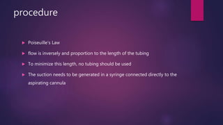 procedure
 Poiseuille’s Law
 flow is inversely and proportion to the length of the tubing
 To minimize this length, no tubing should be used
 The suction needs to be generated in a syringe connected directly to the
aspirating cannula
 