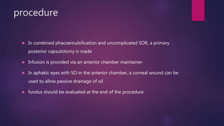 procedure
 In combined phacoemulsification and uncomplicated SOR, a primary
posterior capsulotomy is made
 Infusion is provided via an anterior chamber maintainer
 In aphakic eyes with SO in the anterior chamber, a corneal wound can be
used to allow passive drainage of oil
 fundus should be evaluated at the end of the procedure
 