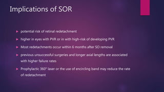 Implications of SOR
 potential risk of retinal redetachment
 higher in eyes with PVR or in with high-risk of developing PVR
 Most redetachments occur within 6 months after SO removal
 previous unsuccessful surgeries and longer axial lengths are associated
with higher failure rates
 Prophylactic 360° laser or the use of encircling band may reduce the rate
of redetachment
 