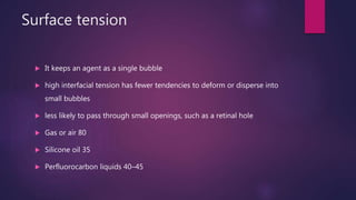 Surface tension
 It keeps an agent as a single bubble
 high interfacial tension has fewer tendencies to deform or disperse into
small bubbles
 less likely to pass through small openings, such as a retinal hole
 Gas or air 80
 Silicone oil 35
 Perfluorocarbon liquids 40–45
 