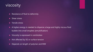 viscosity
 Resistance of fluid to deformity
 Shear stress
 Tensile stress
 A higher energy is needed to disperse a large and highly viscous fluid
bubble into small droplets (emulsification)
 Viscosity is expressed in centistokes
 Not affected by SG or surface tension
 Depends on length of polymer and MW
 
