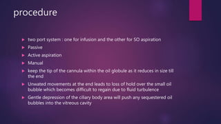 procedure
 two port system : one for infusion and the other for SO aspiration
 Passive
 Active aspiration
 Manual
 keep the tip of the cannula within the oil globule as it reduces in size till
the end
 Unwated movements at the end leads to loss of hold over the small oil
bubble which becomes difficult to regain due to fluid turbulence
 Gentle depression of the ciliary body area will push any sequestered oil
bubbles into the vitreous cavity
 