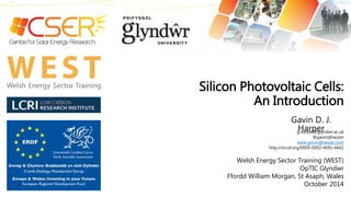 Silicon Photovoltaic Cells: 
An Introduction 
Gavin D. J. 
Harper 
g.harper@glyndwr.ac.uk 
@gavindjharper 
www.gavindjharper.com 
http://orcid.org/0000-0002-4691-6642 
Welsh Energy Sector Training (WEST) 
OpTIC Glyndwr 
Ffordd William Morgan, St Asaph, Wales 
October 2014 
 