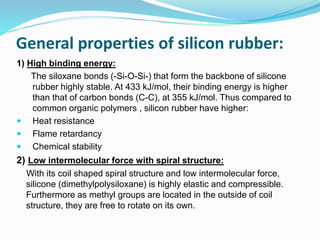 General properties of silicon rubber:
1) High binding energy:
The siloxane bonds (-Si-O-Si-) that form the backbone of silicone
rubber highly stable. At 433 kJ/mol, their binding energy is higher
than that of carbon bonds (C-C), at 355 kJ/mol. Thus compared to
common organic polymers , silicon rubber have higher:
 Heat resistance
 Flame retardancy
 Chemical stability
2) Low intermolecular force with spiral structure:
With its coil shaped spiral structure and low intermolecular force,
silicone (dimethylpolysiloxane) is highly elastic and compressible.
Furthermore as methyl groups are located in the outside of coil
structure, they are free to rotate on its own.
 