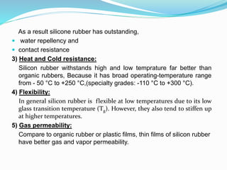 As a result silicone rubber has outstanding,
 water repellency and
 contact resistance
3) Heat and Cold resistance:
Silicon rubber withstands high and low temprature far better than
organic rubbers, Because it has broad operating-temperature range
from - 50 °C to +250 °C,(specialty grades: -110 °C to +300 °C).
4) Flexibility:
In general silicon rubber is flexible at low temperatures due to its low
glass transition temperature (Tg). However, they also tend to stiffen up
at higher temperatures.
5) Gas permeability:
Compare to organic rubber or plastic films, thin films of silicon rubber
have better gas and vapor permeability.
 