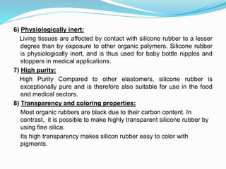 6) Physiologically inert:
Living tissues are affected by contact with silicone rubber to a lesser
degree than by exposure to other organic polymers. Silicone rubber
is physiologically inert, and is thus used for baby bottle nipples and
stoppers in medical applications.
7) High purity:
High Purity Compared to other elastomers, silicone rubber is
exceptionally pure and is therefore also suitable for use in the food
and medical sectors.
8) Transparency and coloring properties:
Most organic rubbers are black due to their carbon content. In
contrast, it is possible to make highly transparent silicone rubber by
using fine silica.
Its high transparency makes silicon rubber easy to color with
pigments.
 