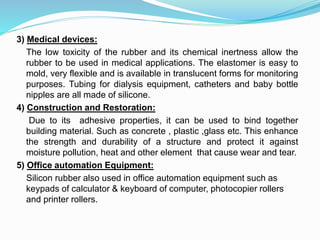 3) Medical devices:
The low toxicity of the rubber and its chemical inertness allow the
rubber to be used in medical applications. The elastomer is easy to
mold, very flexible and is available in translucent forms for monitoring
purposes. Tubing for dialysis equipment, catheters and baby bottle
nipples are all made of silicone.
4) Construction and Restoration:
Due to its adhesive properties, it can be used to bind together
building material. Such as concrete , plastic ,glass etc. This enhance
the strength and durability of a structure and protect it against
moisture pollution, heat and other element that cause wear and tear.
5) Office automation Equipment:
Silicon rubber also used in office automation equipment such as
keypads of calculator & keyboard of computer, photocopier rollers
and printer rollers.
 