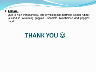 THANK YOU 
6) Leisure:
Due to high transparency, and physiological inertness silicon rubber
is used in swimming goggles , snorkels, Mouthpiece and goggles
band.
 