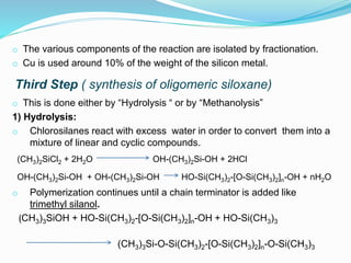 o The various components of the reaction are isolated by fractionation.
o Cu is used around 10% of the weight of the silicon metal.
Third Step ( synthesis of oligomeric siloxane)
o This is done either by “Hydrolysis “ or by “Methanolysis”
1) Hydrolysis:
o Chlorosilanes react with excess water in order to convert them into a
mixture of linear and cyclic compounds.
(CH3)2SiCl2 + 2H2O OH-(CH3)2Si-OH + 2HCl
OH-(CH3)2Si-OH + OH-(CH3)2Si-OH HO-Si(CH3)2-[O-Si(CH3)2]n-OH + nH2O
o Polymerization continues until a chain terminator is added like
trimethyl silanol.
(CH3)3SiOH + HO-Si(CH3)2-[O-Si(CH3)2]n-OH + HO-Si(CH3)3
(CH3)3Si-O-Si(CH3)2-[O-Si(CH3)2]n-O-Si(CH3)3
 