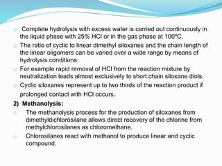 o Complete hydrolysis with excess water is carried out continuously in
the liquid phase with 25% HCl or in the gas phase at 100ºC.
o The ratio of cyclic to linear dimethyl siloxanes and the chain length of
the linear oligomers can be varied over a wide range by means of
hydrolysis conditions.
o For example rapid removal of HCl from the reaction mixture by
neutralization leads almost exclusively to short chain siloxane diols.
o Cyclic siloxanes represent up to two thirds of the reaction product if
prolonged contact with HCl occurs.
2) Methanolysis:
o The methanolysis process for the production of siloxanes from
dimethyldichlorosilane allows direct recovery of the chlorine from
methylchlorosilanes as chloromethane.
o Chlorosilanes react with methanol to produce linear and cyclic
compound.
 