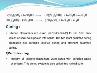 m(CH3)2SiCl2 + 2nCH3OH HO[(CH3)2SiO]nH + 2nCH3Cl +(n-1)H2O
n(CH3)2SiCl2 + 2nCH3OH [(CH3)2SiO]n + 2nCH3Cl + nH2O
Curing :
 Silicone elastomers are cured (or “vulcanized”) to turn from thick
liquids or semi-solid pastes into solids. The two most common curing
processes are peroxide initiated curing and platinum catalyzed
curing.
1)Peroxide curing:
 Initially, all silicone elastomers were cured with peroxide-based
chemicals. This curing system is also called free radical cure
 