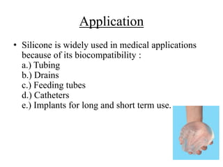 Application
• Silicone is widely used in medical applications
because of its biocompatibility :
a.) Tubing
b.) Drains
c.) Feeding tubes
d.) Catheters
e.) Implants for long and short term use.
 