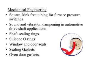 Mechanical Engineering
• Square, kink free tubing for furnace pressure
switches
• Sound and vibration dampening in automotive
drive shaft applications
• Shaft sealing rings
• Silicone O rings
• Window and door seals
• Sealing Gaskets
• Oven door gaskets
 